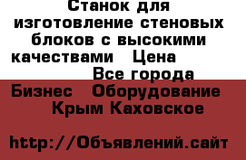  Станок для изготовление стеновых блоков с высокими качествами › Цена ­ 311 592 799 - Все города Бизнес » Оборудование   . Крым,Каховское